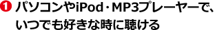 １：パソコンやiPod・MP3プレーヤーで、いつでも好きな時に聴ける