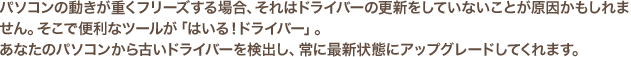 パソコンの動きが重くフリーズする場合、それはドライバーの更新をしていないことが原因かもしれません。そこで便利なツールが「はいる！ドライバー」。あなたのパソコンから古いドライバーを検出し、常に最新状態にアップグレードしてくれます。