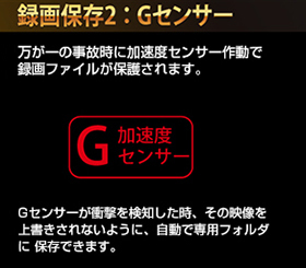 Gセンサー衝撃感知録画/万が一事故が起きたときには「加速度センサー（Gセンサー）」が作動し自動で上書きされないように録画ファイルが保護されます。
