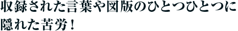 収録された言葉や図版のひとつひとつに隠れた苦労!