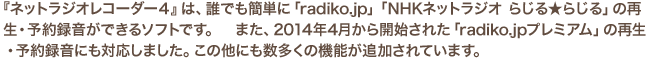 『ネットラジオレコーダー４』は、誰でも簡単に「radiko.jp」「NHKネットラジオ らじる★らじる」の再生・予約録音ができるソフトです。　また、2014年4月から開始された「radiko.jpプレミアム」の再生・予約録音にも対応しました。この他にも数多くの機能が追加されています。