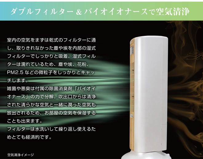 ダブルフィルター＆バイオイオナースで空気清浄
室内の空気をまずは乾式のフィルターに通し、取りきれなかった塵や埃を内部の湿式フィルターでしっかりと吸着。湿式フィルターは濡れているため、塵や埃、花粉、PM2.5 などの微粒子をしっかりとキャッチします。
雑菌や悪臭は付属の除菌消臭剤「バイオイオナース」の力で分解。吹出口からは清浄された清らかな空気と一緒に潤った空気も放出されるため、お部屋の空気を保湿することもできます。
フィルターは水洗いして繰り返し使えるためとても経済的です。