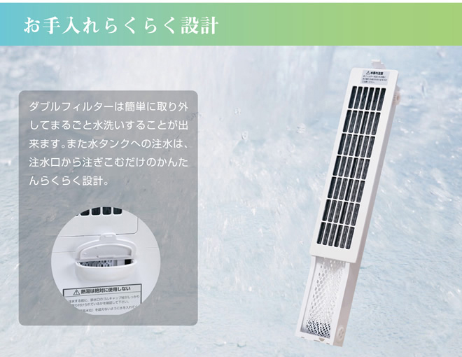 お手入れらくらく設計
ダブルフィルターは簡単に取り外してまるごと水洗いすることができます。
また水タンクへの注水は、注水口から注ぎ込むだけの簡単らくらく設計。