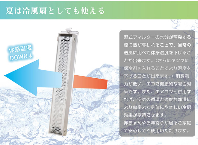 夏は冷風扇としても使える
湿式フィルターの水分が蒸発する際に熱が奪われることで、通常の送風に比べて体感温度を下げることができます。（さらにタンクに保冷剤を入れることでより温度を下げることができます。）消費電力が低い、エコで健康的な暑さ対策です。また、エアコンと併用すれば、空気の循環と適度な過失により効率よく身体にやさしい冷房効果が期待できます。
赤ちゃんやお年寄りがいるご家庭で安心してご使用いただけます。