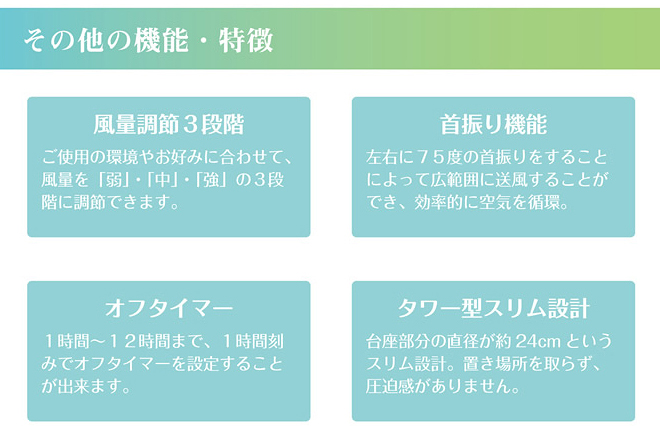 ●風量調節3段階　ご使用の環境やお好みに合わせて、風量を「弱」「中」「強」の3段階に調節できます。
●首振り機能　左右に75度の首振りをすることによって、広範囲に送風することができ、効率的に空気を循環。
●オフタイマー　1時間～12時間まで、1時間刻みでオフタイマーを設定することができます。
●タワー型スリム設計　台座部分の直径が約24㎝というスリム設計。置き場所を取らず、圧迫感がありません。