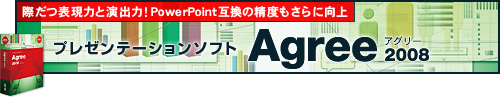 際だつ表現力と演出力!PowerPoint互換の精度もさらに向上 プレゼンテーションソフト「Agree 2008(アグリー)」