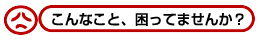 こんなこと、困っていませんか?