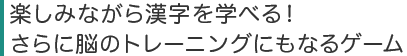 楽しみながら漢字を学べる!
さらに脳のトレーニングにもなるゲーム