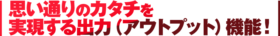 思い通りのカタチを実現する出力（アウトプット）機能！